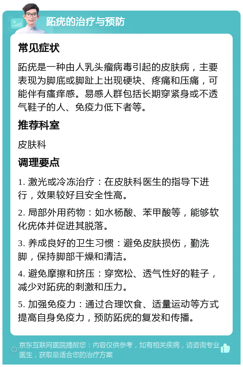 跖疣的治疗与预防 常见症状 跖疣是一种由人乳头瘤病毒引起的皮肤病，主要表现为脚底或脚趾上出现硬块、疼痛和压痛，可能伴有瘙痒感。易感人群包括长期穿紧身或不透气鞋子的人、免疫力低下者等。 推荐科室 皮肤科 调理要点 1. 激光或冷冻治疗：在皮肤科医生的指导下进行，效果较好且安全性高。 2. 局部外用药物：如水杨酸、苯甲酸等，能够软化疣体并促进其脱落。 3. 养成良好的卫生习惯：避免皮肤损伤，勤洗脚，保持脚部干燥和清洁。 4. 避免摩擦和挤压：穿宽松、透气性好的鞋子，减少对跖疣的刺激和压力。 5. 加强免疫力：通过合理饮食、适量运动等方式提高自身免疫力，预防跖疣的复发和传播。