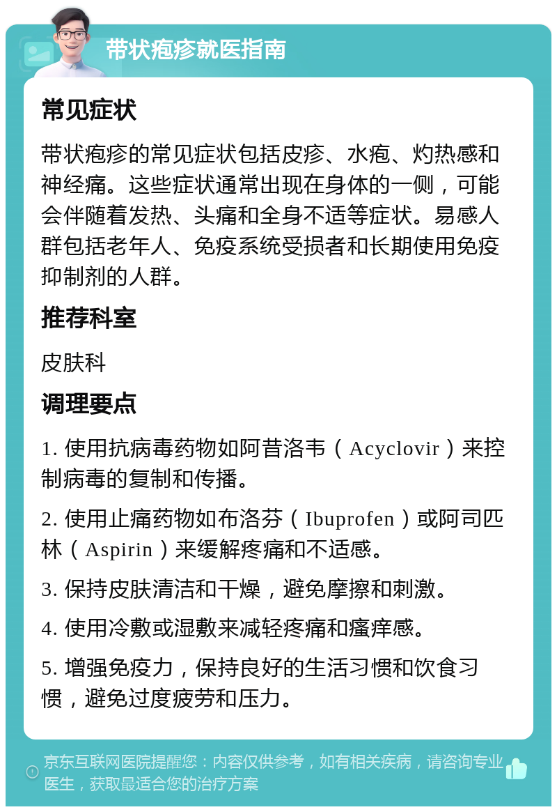 带状疱疹就医指南 常见症状 带状疱疹的常见症状包括皮疹、水疱、灼热感和神经痛。这些症状通常出现在身体的一侧，可能会伴随着发热、头痛和全身不适等症状。易感人群包括老年人、免疫系统受损者和长期使用免疫抑制剂的人群。 推荐科室 皮肤科 调理要点 1. 使用抗病毒药物如阿昔洛韦（Acyclovir）来控制病毒的复制和传播。 2. 使用止痛药物如布洛芬（Ibuprofen）或阿司匹林（Aspirin）来缓解疼痛和不适感。 3. 保持皮肤清洁和干燥，避免摩擦和刺激。 4. 使用冷敷或湿敷来减轻疼痛和瘙痒感。 5. 增强免疫力，保持良好的生活习惯和饮食习惯，避免过度疲劳和压力。