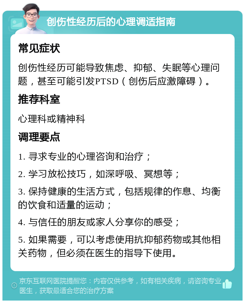 创伤性经历后的心理调适指南 常见症状 创伤性经历可能导致焦虑、抑郁、失眠等心理问题，甚至可能引发PTSD（创伤后应激障碍）。 推荐科室 心理科或精神科 调理要点 1. 寻求专业的心理咨询和治疗； 2. 学习放松技巧，如深呼吸、冥想等； 3. 保持健康的生活方式，包括规律的作息、均衡的饮食和适量的运动； 4. 与信任的朋友或家人分享你的感受； 5. 如果需要，可以考虑使用抗抑郁药物或其他相关药物，但必须在医生的指导下使用。