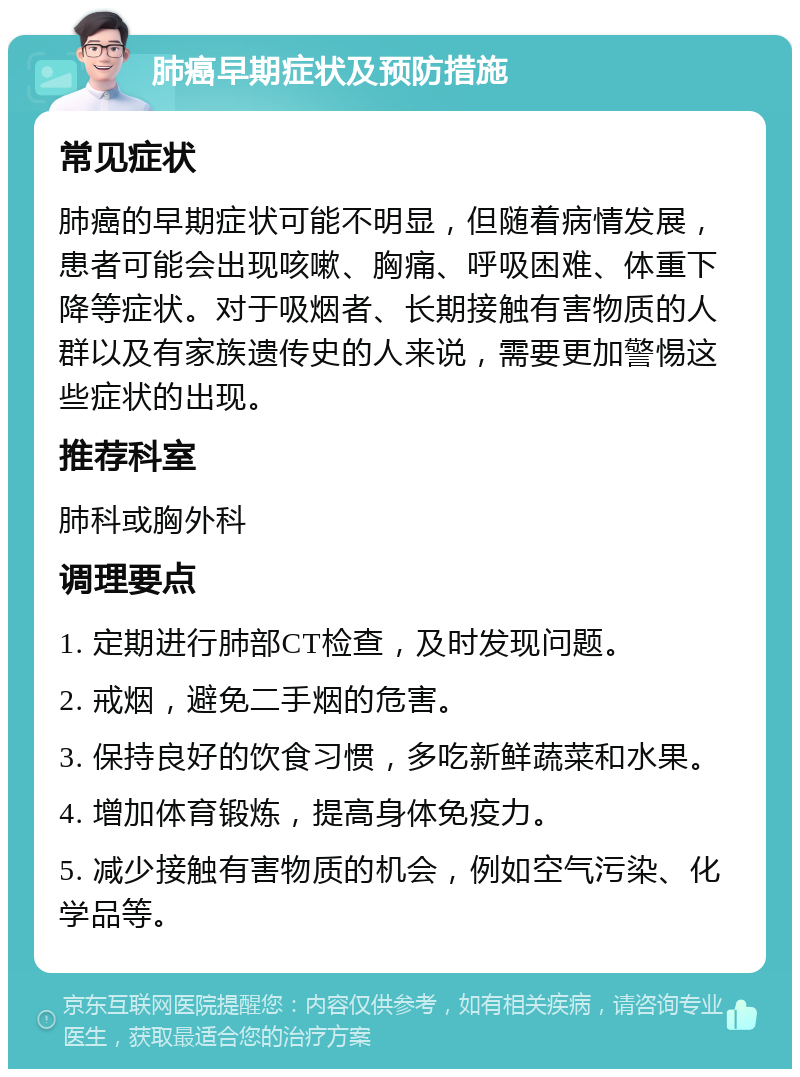 肺癌早期症状及预防措施 常见症状 肺癌的早期症状可能不明显，但随着病情发展，患者可能会出现咳嗽、胸痛、呼吸困难、体重下降等症状。对于吸烟者、长期接触有害物质的人群以及有家族遗传史的人来说，需要更加警惕这些症状的出现。 推荐科室 肺科或胸外科 调理要点 1. 定期进行肺部CT检查，及时发现问题。 2. 戒烟，避免二手烟的危害。 3. 保持良好的饮食习惯，多吃新鲜蔬菜和水果。 4. 增加体育锻炼，提高身体免疫力。 5. 减少接触有害物质的机会，例如空气污染、化学品等。