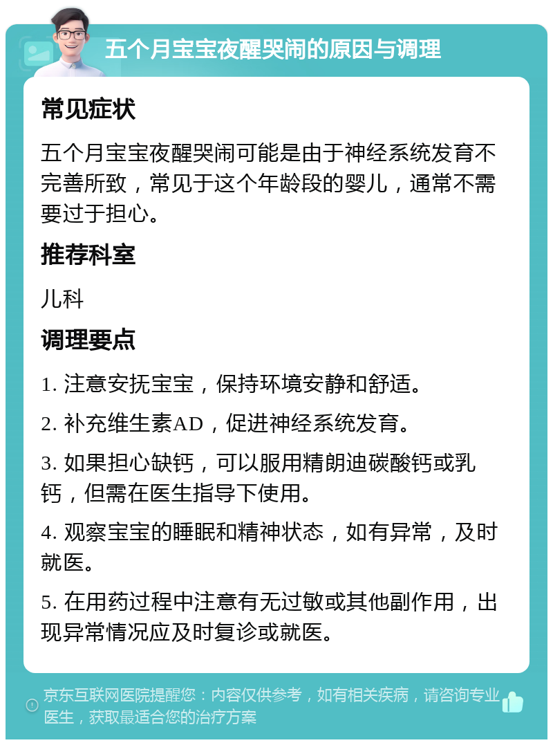 五个月宝宝夜醒哭闹的原因与调理 常见症状 五个月宝宝夜醒哭闹可能是由于神经系统发育不完善所致，常见于这个年龄段的婴儿，通常不需要过于担心。 推荐科室 儿科 调理要点 1. 注意安抚宝宝，保持环境安静和舒适。 2. 补充维生素AD，促进神经系统发育。 3. 如果担心缺钙，可以服用精朗迪碳酸钙或乳钙，但需在医生指导下使用。 4. 观察宝宝的睡眠和精神状态，如有异常，及时就医。 5. 在用药过程中注意有无过敏或其他副作用，出现异常情况应及时复诊或就医。