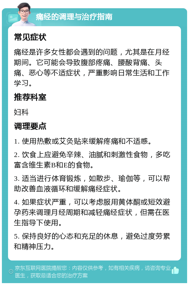 痛经的调理与治疗指南 常见症状 痛经是许多女性都会遇到的问题，尤其是在月经期间。它可能会导致腹部疼痛、腰酸背痛、头痛、恶心等不适症状，严重影响日常生活和工作学习。 推荐科室 妇科 调理要点 1. 使用热敷或艾灸贴来缓解疼痛和不适感。 2. 饮食上应避免辛辣、油腻和刺激性食物，多吃富含维生素B和E的食物。 3. 适当进行体育锻炼，如散步、瑜伽等，可以帮助改善血液循环和缓解痛经症状。 4. 如果症状严重，可以考虑服用黄体酮或短效避孕药来调理月经周期和减轻痛经症状，但需在医生指导下使用。 5. 保持良好的心态和充足的休息，避免过度劳累和精神压力。