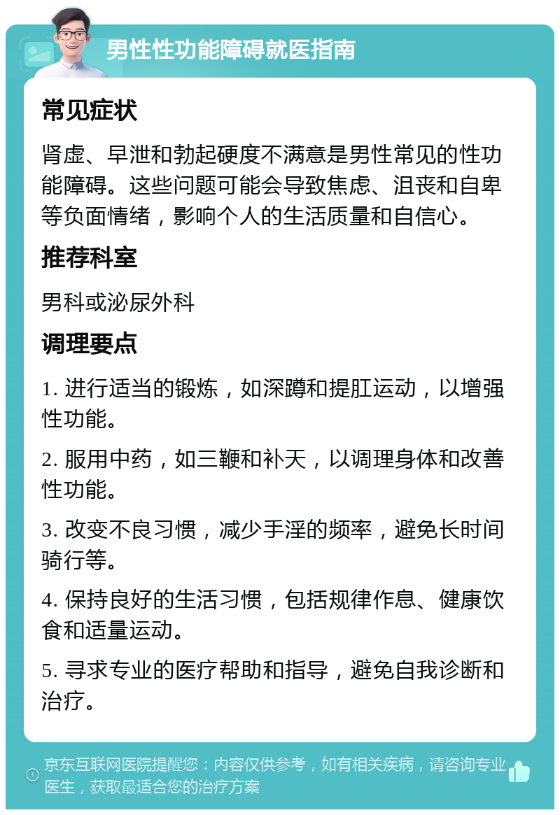 男性性功能障碍就医指南 常见症状 肾虚、早泄和勃起硬度不满意是男性常见的性功能障碍。这些问题可能会导致焦虑、沮丧和自卑等负面情绪，影响个人的生活质量和自信心。 推荐科室 男科或泌尿外科 调理要点 1. 进行适当的锻炼，如深蹲和提肛运动，以增强性功能。 2. 服用中药，如三鞭和补天，以调理身体和改善性功能。 3. 改变不良习惯，减少手淫的频率，避免长时间骑行等。 4. 保持良好的生活习惯，包括规律作息、健康饮食和适量运动。 5. 寻求专业的医疗帮助和指导，避免自我诊断和治疗。