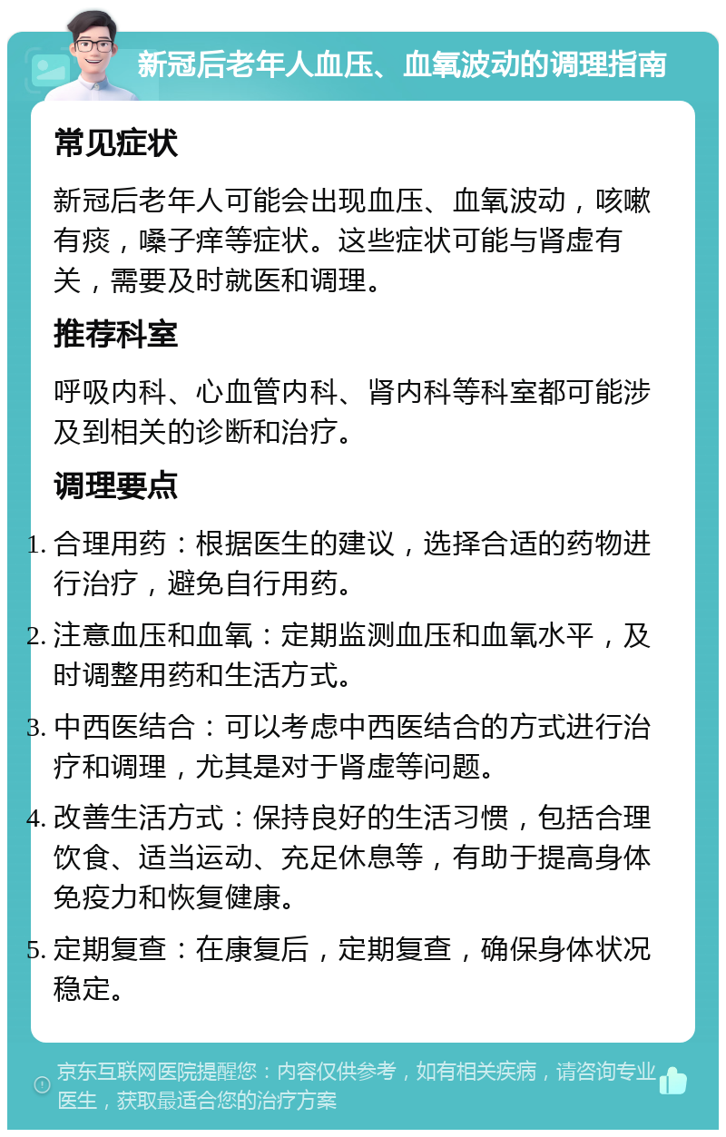 新冠后老年人血压、血氧波动的调理指南 常见症状 新冠后老年人可能会出现血压、血氧波动，咳嗽有痰，嗓子痒等症状。这些症状可能与肾虚有关，需要及时就医和调理。 推荐科室 呼吸内科、心血管内科、肾内科等科室都可能涉及到相关的诊断和治疗。 调理要点 合理用药：根据医生的建议，选择合适的药物进行治疗，避免自行用药。 注意血压和血氧：定期监测血压和血氧水平，及时调整用药和生活方式。 中西医结合：可以考虑中西医结合的方式进行治疗和调理，尤其是对于肾虚等问题。 改善生活方式：保持良好的生活习惯，包括合理饮食、适当运动、充足休息等，有助于提高身体免疫力和恢复健康。 定期复查：在康复后，定期复查，确保身体状况稳定。