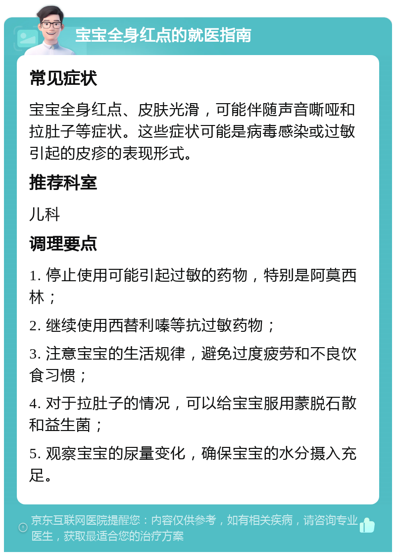 宝宝全身红点的就医指南 常见症状 宝宝全身红点、皮肤光滑，可能伴随声音嘶哑和拉肚子等症状。这些症状可能是病毒感染或过敏引起的皮疹的表现形式。 推荐科室 儿科 调理要点 1. 停止使用可能引起过敏的药物，特别是阿莫西林； 2. 继续使用西替利嗪等抗过敏药物； 3. 注意宝宝的生活规律，避免过度疲劳和不良饮食习惯； 4. 对于拉肚子的情况，可以给宝宝服用蒙脱石散和益生菌； 5. 观察宝宝的尿量变化，确保宝宝的水分摄入充足。