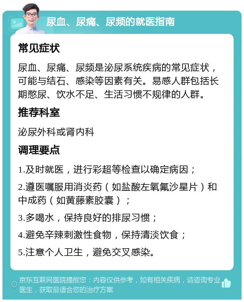 尿血、尿痛、尿频的就医指南 常见症状 尿血、尿痛、尿频是泌尿系统疾病的常见症状，可能与结石、感染等因素有关。易感人群包括长期憋尿、饮水不足、生活习惯不规律的人群。 推荐科室 泌尿外科或肾内科 调理要点 1.及时就医，进行彩超等检查以确定病因； 2.遵医嘱服用消炎药（如盐酸左氧氟沙星片）和中成药（如黄藤素胶囊）； 3.多喝水，保持良好的排尿习惯； 4.避免辛辣刺激性食物，保持清淡饮食； 5.注意个人卫生，避免交叉感染。