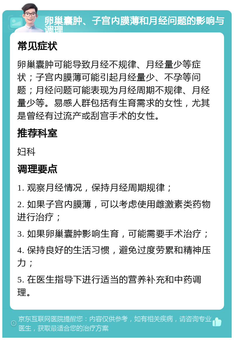 卵巢囊肿、子宫内膜薄和月经问题的影响与调理 常见症状 卵巢囊肿可能导致月经不规律、月经量少等症状；子宫内膜薄可能引起月经量少、不孕等问题；月经问题可能表现为月经周期不规律、月经量少等。易感人群包括有生育需求的女性，尤其是曾经有过流产或刮宫手术的女性。 推荐科室 妇科 调理要点 1. 观察月经情况，保持月经周期规律； 2. 如果子宫内膜薄，可以考虑使用雌激素类药物进行治疗； 3. 如果卵巢囊肿影响生育，可能需要手术治疗； 4. 保持良好的生活习惯，避免过度劳累和精神压力； 5. 在医生指导下进行适当的营养补充和中药调理。