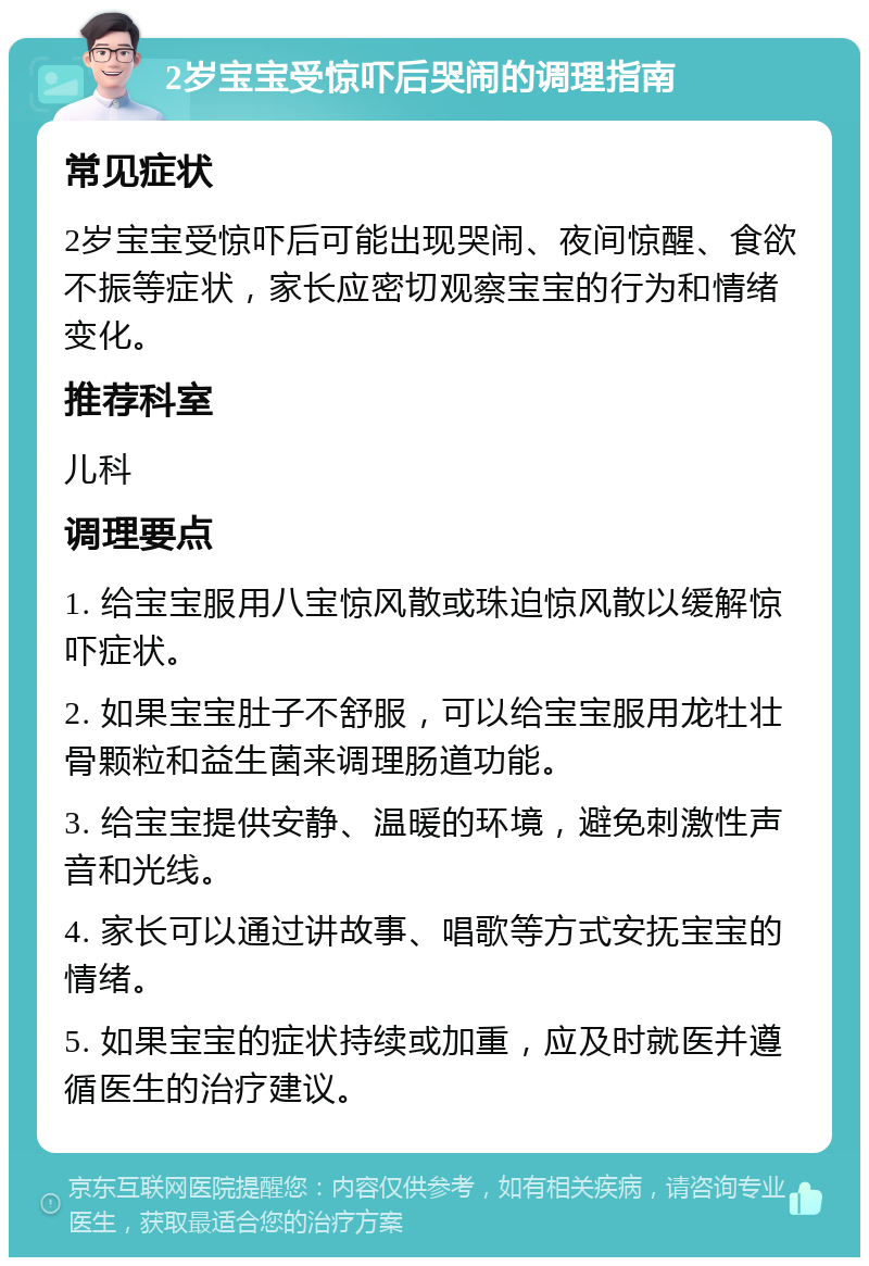 2岁宝宝受惊吓后哭闹的调理指南 常见症状 2岁宝宝受惊吓后可能出现哭闹、夜间惊醒、食欲不振等症状，家长应密切观察宝宝的行为和情绪变化。 推荐科室 儿科 调理要点 1. 给宝宝服用八宝惊风散或珠迫惊风散以缓解惊吓症状。 2. 如果宝宝肚子不舒服，可以给宝宝服用龙牡壮骨颗粒和益生菌来调理肠道功能。 3. 给宝宝提供安静、温暖的环境，避免刺激性声音和光线。 4. 家长可以通过讲故事、唱歌等方式安抚宝宝的情绪。 5. 如果宝宝的症状持续或加重，应及时就医并遵循医生的治疗建议。