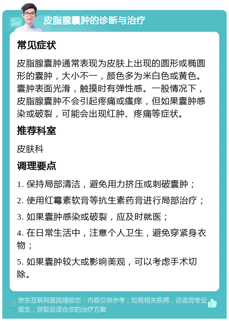 皮脂腺囊肿的诊断与治疗 常见症状 皮脂腺囊肿通常表现为皮肤上出现的圆形或椭圆形的囊肿，大小不一，颜色多为米白色或黄色。囊肿表面光滑，触摸时有弹性感。一般情况下，皮脂腺囊肿不会引起疼痛或瘙痒，但如果囊肿感染或破裂，可能会出现红肿、疼痛等症状。 推荐科室 皮肤科 调理要点 1. 保持局部清洁，避免用力挤压或刺破囊肿； 2. 使用红霉素软膏等抗生素药膏进行局部治疗； 3. 如果囊肿感染或破裂，应及时就医； 4. 在日常生活中，注意个人卫生，避免穿紧身衣物； 5. 如果囊肿较大或影响美观，可以考虑手术切除。