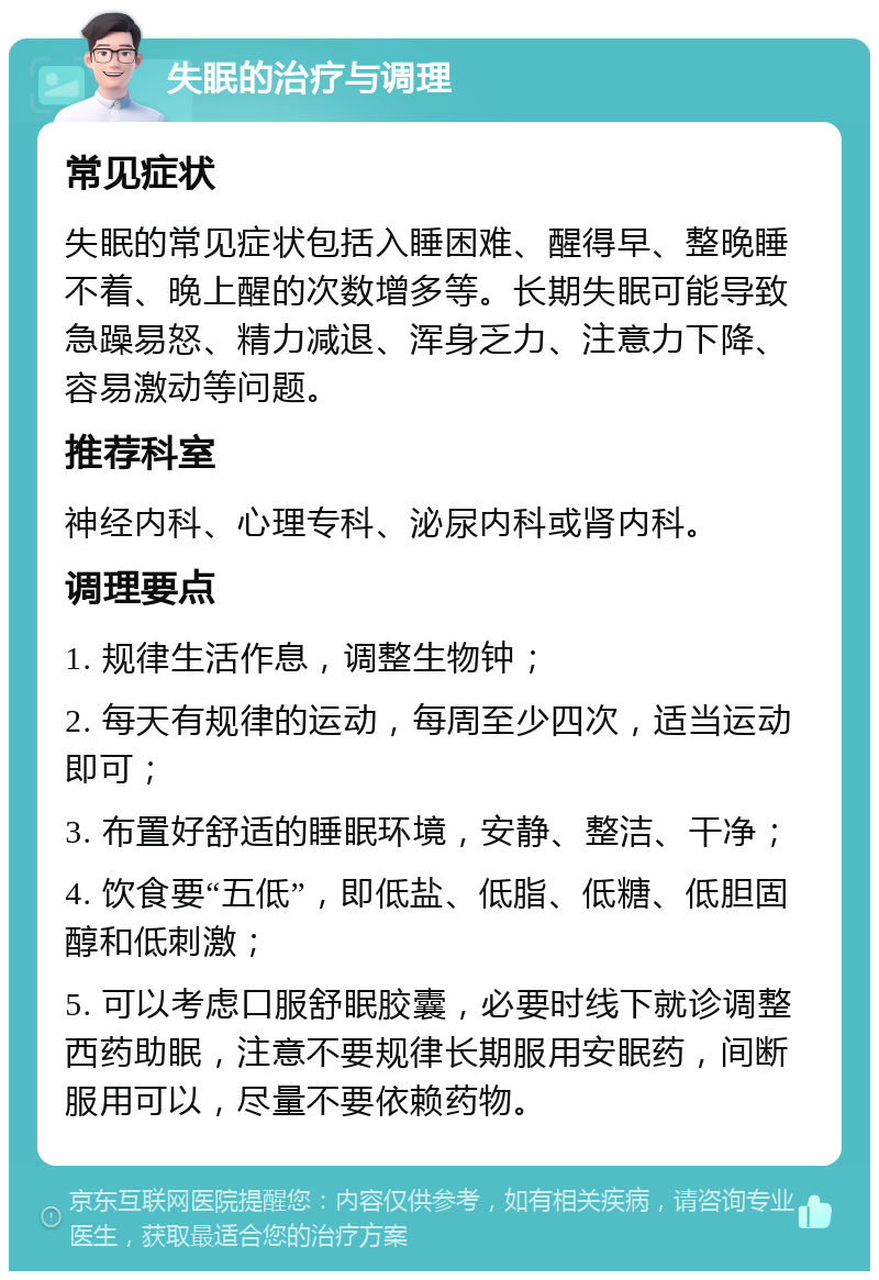 失眠的治疗与调理 常见症状 失眠的常见症状包括入睡困难、醒得早、整晚睡不着、晚上醒的次数增多等。长期失眠可能导致急躁易怒、精力减退、浑身乏力、注意力下降、容易激动等问题。 推荐科室 神经内科、心理专科、泌尿内科或肾内科。 调理要点 1. 规律生活作息，调整生物钟； 2. 每天有规律的运动，每周至少四次，适当运动即可； 3. 布置好舒适的睡眠环境，安静、整洁、干净； 4. 饮食要“五低”，即低盐、低脂、低糖、低胆固醇和低刺激； 5. 可以考虑口服舒眠胶囊，必要时线下就诊调整西药助眠，注意不要规律长期服用安眠药，间断服用可以，尽量不要依赖药物。