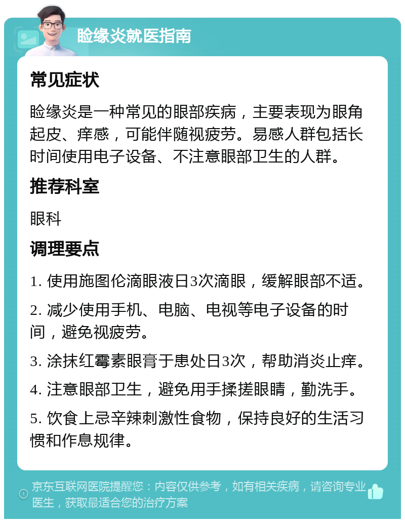 睑缘炎就医指南 常见症状 睑缘炎是一种常见的眼部疾病，主要表现为眼角起皮、痒感，可能伴随视疲劳。易感人群包括长时间使用电子设备、不注意眼部卫生的人群。 推荐科室 眼科 调理要点 1. 使用施图伦滴眼液日3次滴眼，缓解眼部不适。 2. 减少使用手机、电脑、电视等电子设备的时间，避免视疲劳。 3. 涂抹红霉素眼膏于患处日3次，帮助消炎止痒。 4. 注意眼部卫生，避免用手揉搓眼睛，勤洗手。 5. 饮食上忌辛辣刺激性食物，保持良好的生活习惯和作息规律。