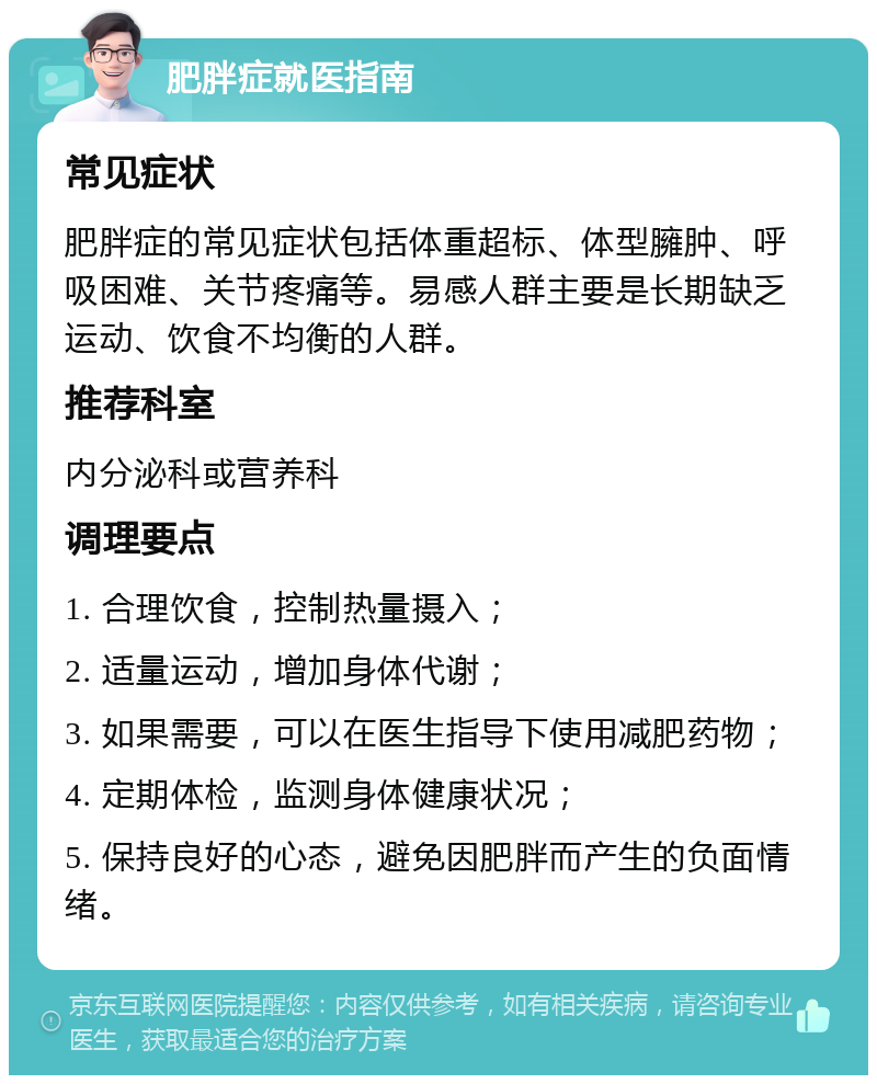 肥胖症就医指南 常见症状 肥胖症的常见症状包括体重超标、体型臃肿、呼吸困难、关节疼痛等。易感人群主要是长期缺乏运动、饮食不均衡的人群。 推荐科室 内分泌科或营养科 调理要点 1. 合理饮食，控制热量摄入； 2. 适量运动，增加身体代谢； 3. 如果需要，可以在医生指导下使用减肥药物； 4. 定期体检，监测身体健康状况； 5. 保持良好的心态，避免因肥胖而产生的负面情绪。