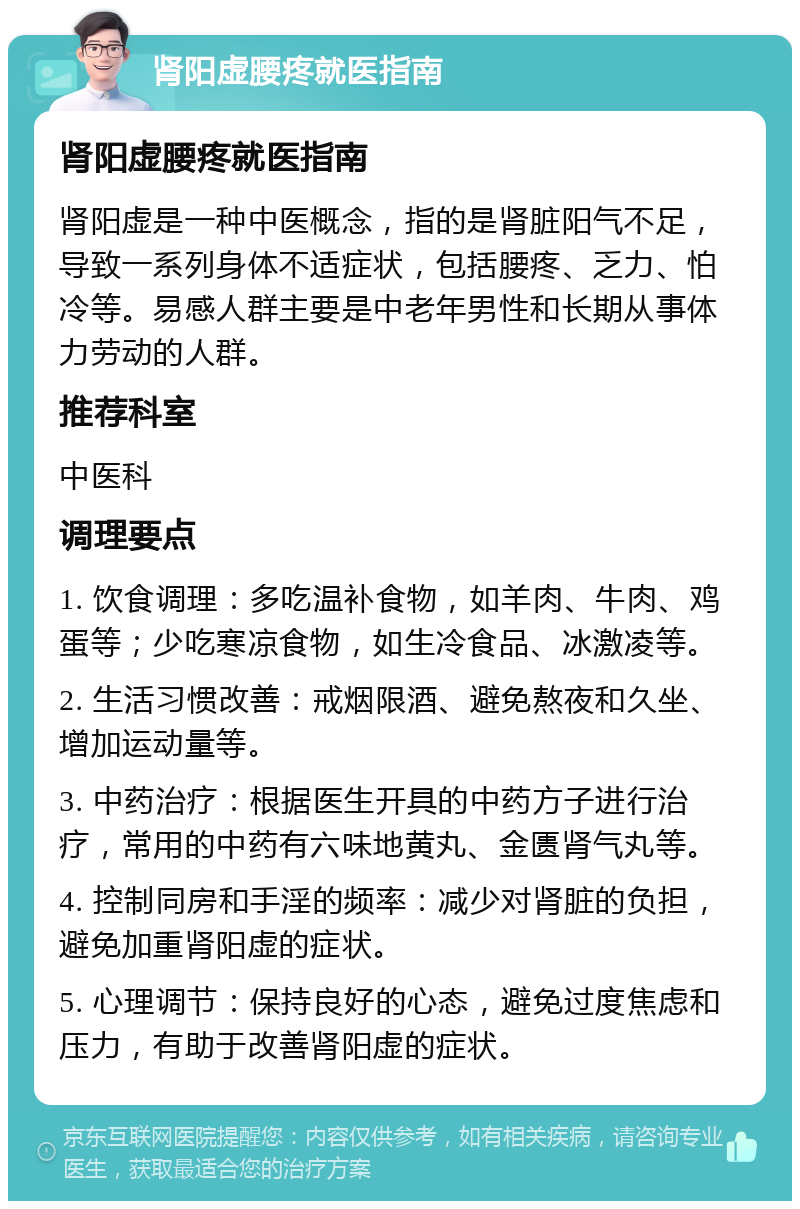 肾阳虚腰疼就医指南 肾阳虚腰疼就医指南 肾阳虚是一种中医概念，指的是肾脏阳气不足，导致一系列身体不适症状，包括腰疼、乏力、怕冷等。易感人群主要是中老年男性和长期从事体力劳动的人群。 推荐科室 中医科 调理要点 1. 饮食调理：多吃温补食物，如羊肉、牛肉、鸡蛋等；少吃寒凉食物，如生冷食品、冰激凌等。 2. 生活习惯改善：戒烟限酒、避免熬夜和久坐、增加运动量等。 3. 中药治疗：根据医生开具的中药方子进行治疗，常用的中药有六味地黄丸、金匮肾气丸等。 4. 控制同房和手淫的频率：减少对肾脏的负担，避免加重肾阳虚的症状。 5. 心理调节：保持良好的心态，避免过度焦虑和压力，有助于改善肾阳虚的症状。