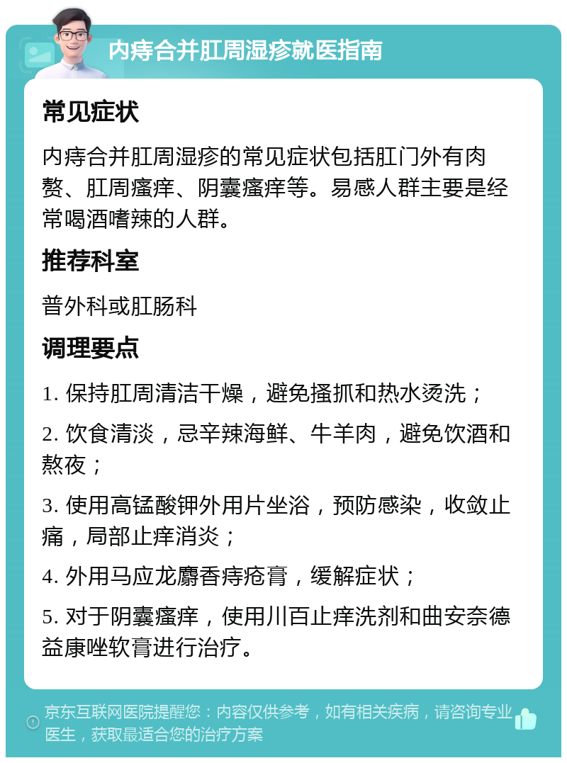 内痔合并肛周湿疹就医指南 常见症状 内痔合并肛周湿疹的常见症状包括肛门外有肉赘、肛周瘙痒、阴囊瘙痒等。易感人群主要是经常喝酒嗜辣的人群。 推荐科室 普外科或肛肠科 调理要点 1. 保持肛周清洁干燥，避免搔抓和热水烫洗； 2. 饮食清淡，忌辛辣海鲜、牛羊肉，避免饮酒和熬夜； 3. 使用高锰酸钾外用片坐浴，预防感染，收敛止痛，局部止痒消炎； 4. 外用马应龙麝香痔疮膏，缓解症状； 5. 对于阴囊瘙痒，使用川百止痒洗剂和曲安奈德益康唑软膏进行治疗。