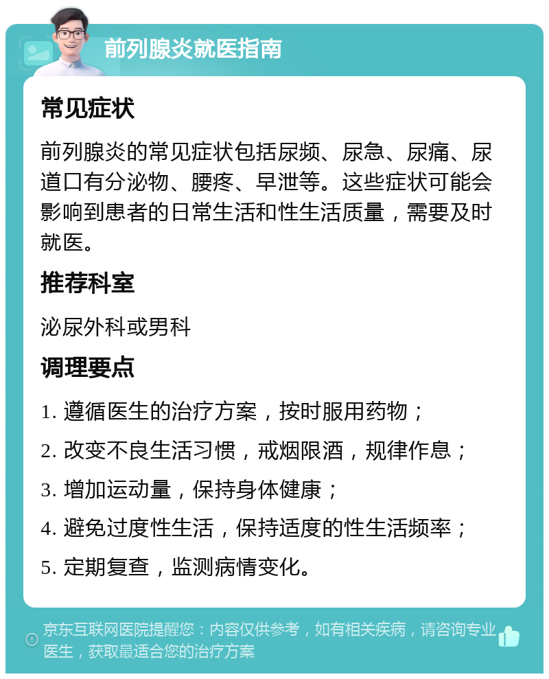 前列腺炎就医指南 常见症状 前列腺炎的常见症状包括尿频、尿急、尿痛、尿道口有分泌物、腰疼、早泄等。这些症状可能会影响到患者的日常生活和性生活质量，需要及时就医。 推荐科室 泌尿外科或男科 调理要点 1. 遵循医生的治疗方案，按时服用药物； 2. 改变不良生活习惯，戒烟限酒，规律作息； 3. 增加运动量，保持身体健康； 4. 避免过度性生活，保持适度的性生活频率； 5. 定期复查，监测病情变化。