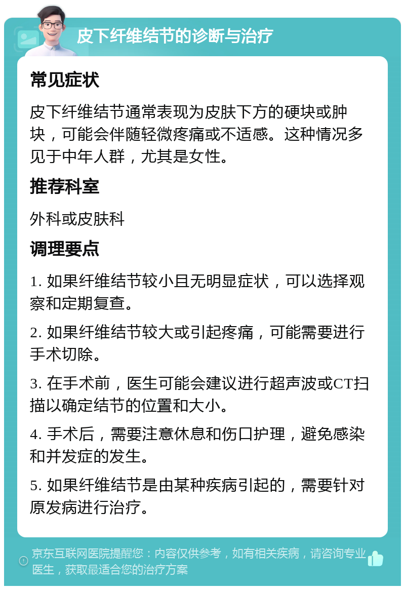 皮下纤维结节的诊断与治疗 常见症状 皮下纤维结节通常表现为皮肤下方的硬块或肿块，可能会伴随轻微疼痛或不适感。这种情况多见于中年人群，尤其是女性。 推荐科室 外科或皮肤科 调理要点 1. 如果纤维结节较小且无明显症状，可以选择观察和定期复查。 2. 如果纤维结节较大或引起疼痛，可能需要进行手术切除。 3. 在手术前，医生可能会建议进行超声波或CT扫描以确定结节的位置和大小。 4. 手术后，需要注意休息和伤口护理，避免感染和并发症的发生。 5. 如果纤维结节是由某种疾病引起的，需要针对原发病进行治疗。