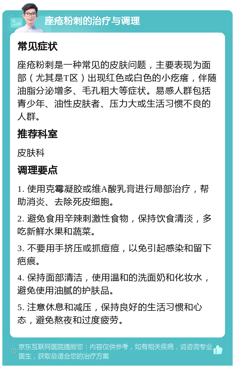 座疮粉刺的治疗与调理 常见症状 座疮粉刺是一种常见的皮肤问题，主要表现为面部（尤其是T区）出现红色或白色的小疙瘩，伴随油脂分泌增多、毛孔粗大等症状。易感人群包括青少年、油性皮肤者、压力大或生活习惯不良的人群。 推荐科室 皮肤科 调理要点 1. 使用克霉凝胶或维A酸乳膏进行局部治疗，帮助消炎、去除死皮细胞。 2. 避免食用辛辣刺激性食物，保持饮食清淡，多吃新鲜水果和蔬菜。 3. 不要用手挤压或抓痘痘，以免引起感染和留下疤痕。 4. 保持面部清洁，使用温和的洗面奶和化妆水，避免使用油腻的护肤品。 5. 注意休息和减压，保持良好的生活习惯和心态，避免熬夜和过度疲劳。