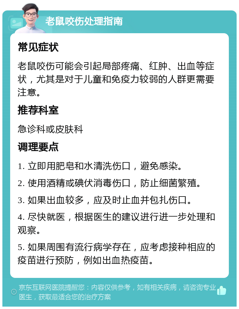 老鼠咬伤处理指南 常见症状 老鼠咬伤可能会引起局部疼痛、红肿、出血等症状，尤其是对于儿童和免疫力较弱的人群更需要注意。 推荐科室 急诊科或皮肤科 调理要点 1. 立即用肥皂和水清洗伤口，避免感染。 2. 使用酒精或碘伏消毒伤口，防止细菌繁殖。 3. 如果出血较多，应及时止血并包扎伤口。 4. 尽快就医，根据医生的建议进行进一步处理和观察。 5. 如果周围有流行病学存在，应考虑接种相应的疫苗进行预防，例如出血热疫苗。