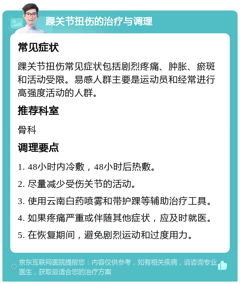 踝关节扭伤的治疗与调理 常见症状 踝关节扭伤常见症状包括剧烈疼痛、肿胀、瘀斑和活动受限。易感人群主要是运动员和经常进行高强度活动的人群。 推荐科室 骨科 调理要点 1. 48小时内冷敷，48小时后热敷。 2. 尽量减少受伤关节的活动。 3. 使用云南白药喷雾和带护踝等辅助治疗工具。 4. 如果疼痛严重或伴随其他症状，应及时就医。 5. 在恢复期间，避免剧烈运动和过度用力。