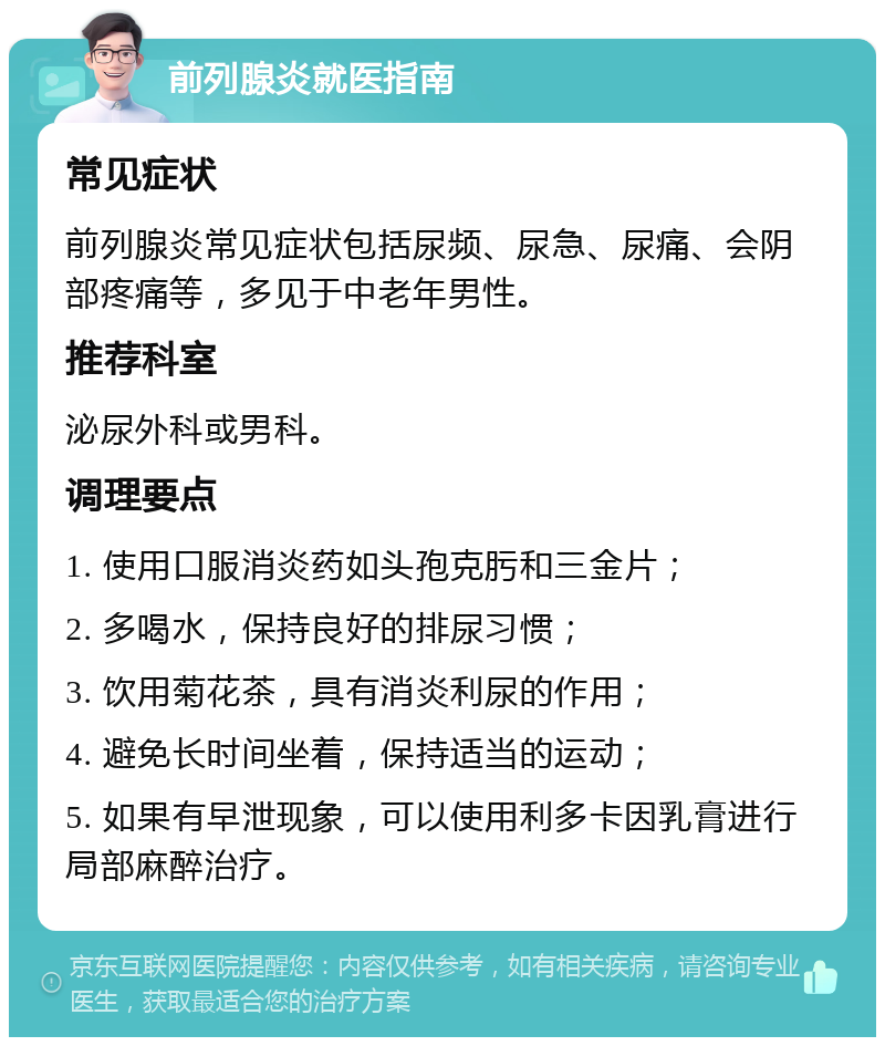 前列腺炎就医指南 常见症状 前列腺炎常见症状包括尿频、尿急、尿痛、会阴部疼痛等，多见于中老年男性。 推荐科室 泌尿外科或男科。 调理要点 1. 使用口服消炎药如头孢克肟和三金片； 2. 多喝水，保持良好的排尿习惯； 3. 饮用菊花茶，具有消炎利尿的作用； 4. 避免长时间坐着，保持适当的运动； 5. 如果有早泄现象，可以使用利多卡因乳膏进行局部麻醉治疗。