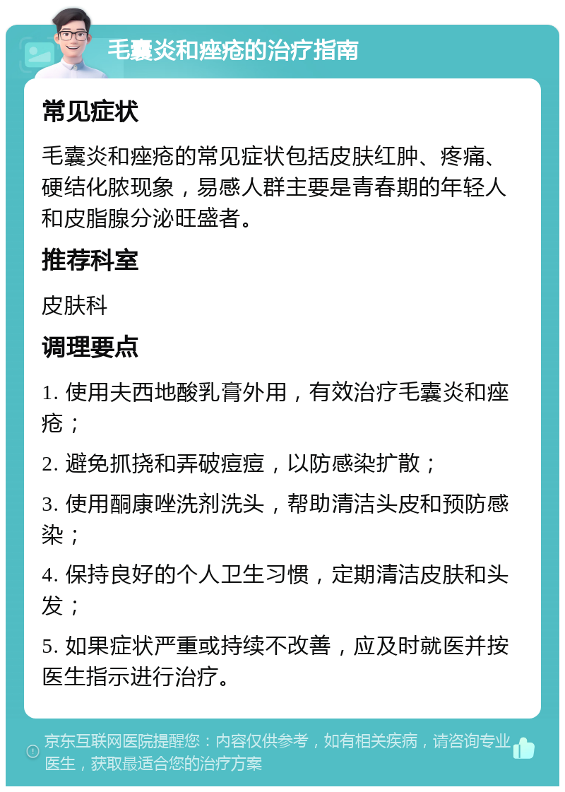 毛囊炎和痤疮的治疗指南 常见症状 毛囊炎和痤疮的常见症状包括皮肤红肿、疼痛、硬结化脓现象，易感人群主要是青春期的年轻人和皮脂腺分泌旺盛者。 推荐科室 皮肤科 调理要点 1. 使用夫西地酸乳膏外用，有效治疗毛囊炎和痤疮； 2. 避免抓挠和弄破痘痘，以防感染扩散； 3. 使用酮康唑洗剂洗头，帮助清洁头皮和预防感染； 4. 保持良好的个人卫生习惯，定期清洁皮肤和头发； 5. 如果症状严重或持续不改善，应及时就医并按医生指示进行治疗。