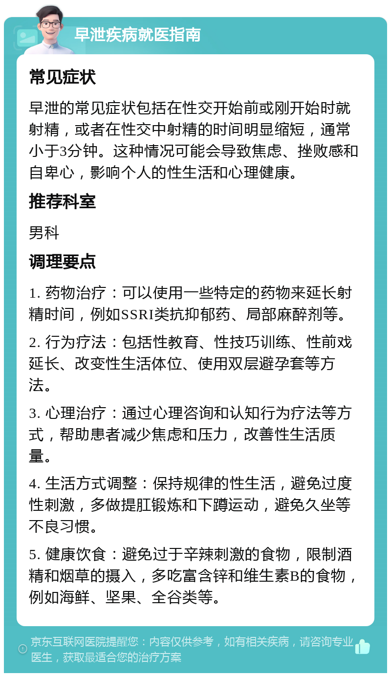 早泄疾病就医指南 常见症状 早泄的常见症状包括在性交开始前或刚开始时就射精，或者在性交中射精的时间明显缩短，通常小于3分钟。这种情况可能会导致焦虑、挫败感和自卑心，影响个人的性生活和心理健康。 推荐科室 男科 调理要点 1. 药物治疗：可以使用一些特定的药物来延长射精时间，例如SSRI类抗抑郁药、局部麻醉剂等。 2. 行为疗法：包括性教育、性技巧训练、性前戏延长、改变性生活体位、使用双层避孕套等方法。 3. 心理治疗：通过心理咨询和认知行为疗法等方式，帮助患者减少焦虑和压力，改善性生活质量。 4. 生活方式调整：保持规律的性生活，避免过度性刺激，多做提肛锻炼和下蹲运动，避免久坐等不良习惯。 5. 健康饮食：避免过于辛辣刺激的食物，限制酒精和烟草的摄入，多吃富含锌和维生素B的食物，例如海鲜、坚果、全谷类等。