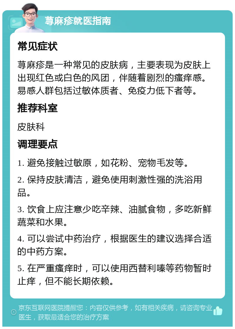 荨麻疹就医指南 常见症状 荨麻疹是一种常见的皮肤病，主要表现为皮肤上出现红色或白色的风团，伴随着剧烈的瘙痒感。易感人群包括过敏体质者、免疫力低下者等。 推荐科室 皮肤科 调理要点 1. 避免接触过敏原，如花粉、宠物毛发等。 2. 保持皮肤清洁，避免使用刺激性强的洗浴用品。 3. 饮食上应注意少吃辛辣、油腻食物，多吃新鲜蔬菜和水果。 4. 可以尝试中药治疗，根据医生的建议选择合适的中药方案。 5. 在严重瘙痒时，可以使用西替利嗪等药物暂时止痒，但不能长期依赖。