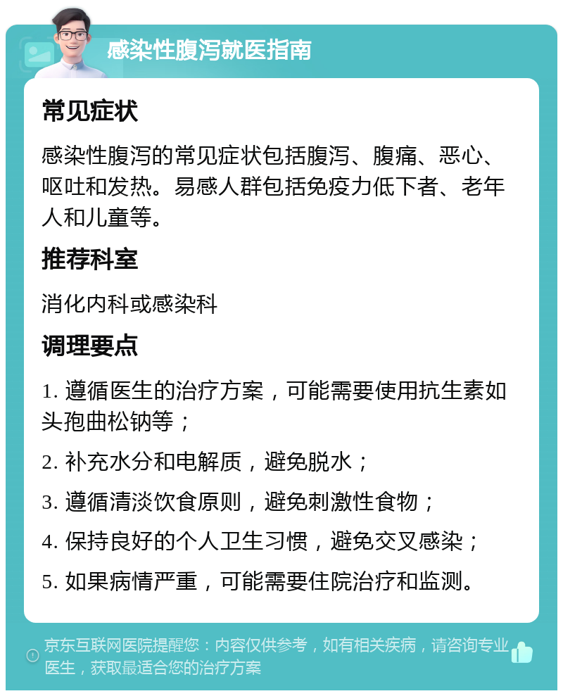 感染性腹泻就医指南 常见症状 感染性腹泻的常见症状包括腹泻、腹痛、恶心、呕吐和发热。易感人群包括免疫力低下者、老年人和儿童等。 推荐科室 消化内科或感染科 调理要点 1. 遵循医生的治疗方案，可能需要使用抗生素如头孢曲松钠等； 2. 补充水分和电解质，避免脱水； 3. 遵循清淡饮食原则，避免刺激性食物； 4. 保持良好的个人卫生习惯，避免交叉感染； 5. 如果病情严重，可能需要住院治疗和监测。