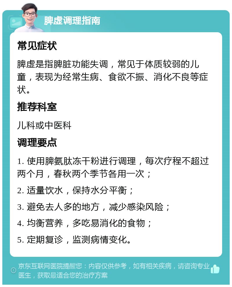 脾虚调理指南 常见症状 脾虚是指脾脏功能失调，常见于体质较弱的儿童，表现为经常生病、食欲不振、消化不良等症状。 推荐科室 儿科或中医科 调理要点 1. 使用脾氨肽冻干粉进行调理，每次疗程不超过两个月，春秋两个季节各用一次； 2. 适量饮水，保持水分平衡； 3. 避免去人多的地方，减少感染风险； 4. 均衡营养，多吃易消化的食物； 5. 定期复诊，监测病情变化。