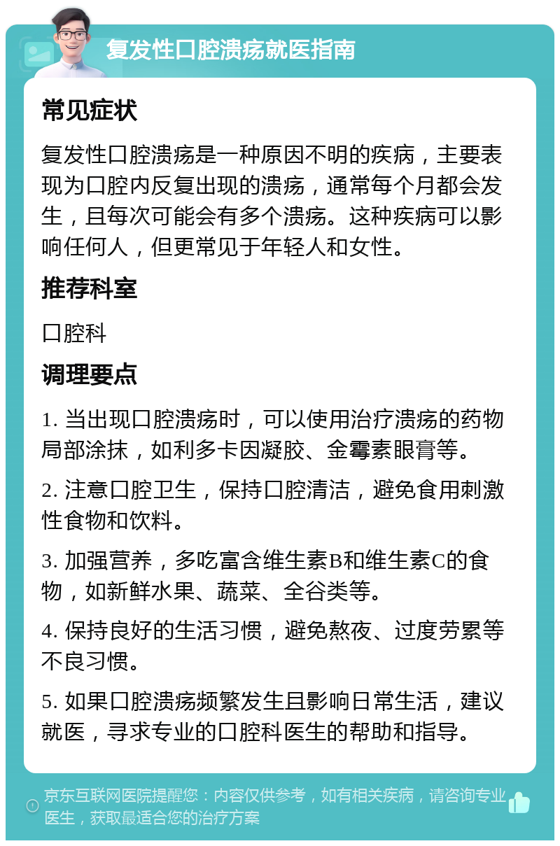 复发性口腔溃疡就医指南 常见症状 复发性口腔溃疡是一种原因不明的疾病，主要表现为口腔内反复出现的溃疡，通常每个月都会发生，且每次可能会有多个溃疡。这种疾病可以影响任何人，但更常见于年轻人和女性。 推荐科室 口腔科 调理要点 1. 当出现口腔溃疡时，可以使用治疗溃疡的药物局部涂抹，如利多卡因凝胶、金霉素眼膏等。 2. 注意口腔卫生，保持口腔清洁，避免食用刺激性食物和饮料。 3. 加强营养，多吃富含维生素B和维生素C的食物，如新鲜水果、蔬菜、全谷类等。 4. 保持良好的生活习惯，避免熬夜、过度劳累等不良习惯。 5. 如果口腔溃疡频繁发生且影响日常生活，建议就医，寻求专业的口腔科医生的帮助和指导。