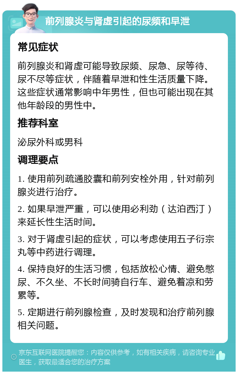 前列腺炎与肾虚引起的尿频和早泄 常见症状 前列腺炎和肾虚可能导致尿频、尿急、尿等待、尿不尽等症状，伴随着早泄和性生活质量下降。这些症状通常影响中年男性，但也可能出现在其他年龄段的男性中。 推荐科室 泌尿外科或男科 调理要点 1. 使用前列疏通胶囊和前列安栓外用，针对前列腺炎进行治疗。 2. 如果早泄严重，可以使用必利劲（达泊西汀）来延长性生活时间。 3. 对于肾虚引起的症状，可以考虑使用五子衍宗丸等中药进行调理。 4. 保持良好的生活习惯，包括放松心情、避免憋尿、不久坐、不长时间骑自行车、避免着凉和劳累等。 5. 定期进行前列腺检查，及时发现和治疗前列腺相关问题。