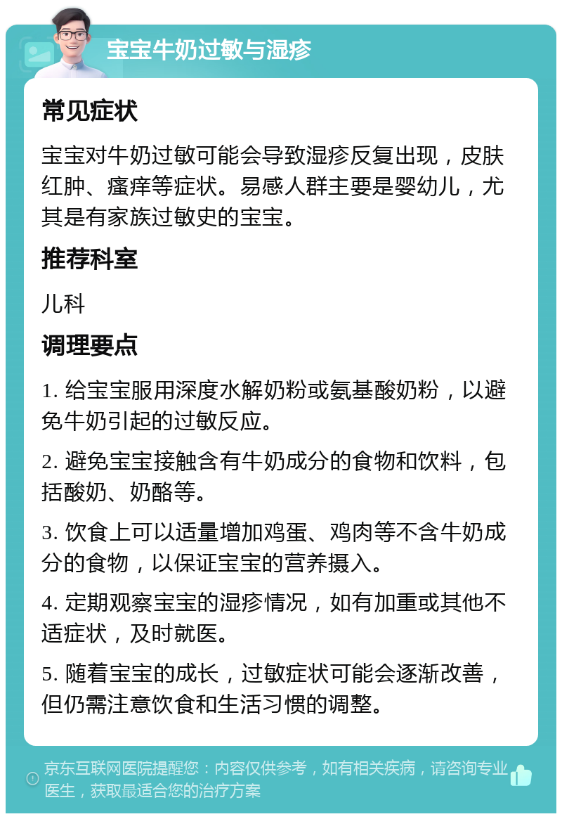 宝宝牛奶过敏与湿疹 常见症状 宝宝对牛奶过敏可能会导致湿疹反复出现，皮肤红肿、瘙痒等症状。易感人群主要是婴幼儿，尤其是有家族过敏史的宝宝。 推荐科室 儿科 调理要点 1. 给宝宝服用深度水解奶粉或氨基酸奶粉，以避免牛奶引起的过敏反应。 2. 避免宝宝接触含有牛奶成分的食物和饮料，包括酸奶、奶酪等。 3. 饮食上可以适量增加鸡蛋、鸡肉等不含牛奶成分的食物，以保证宝宝的营养摄入。 4. 定期观察宝宝的湿疹情况，如有加重或其他不适症状，及时就医。 5. 随着宝宝的成长，过敏症状可能会逐渐改善，但仍需注意饮食和生活习惯的调整。