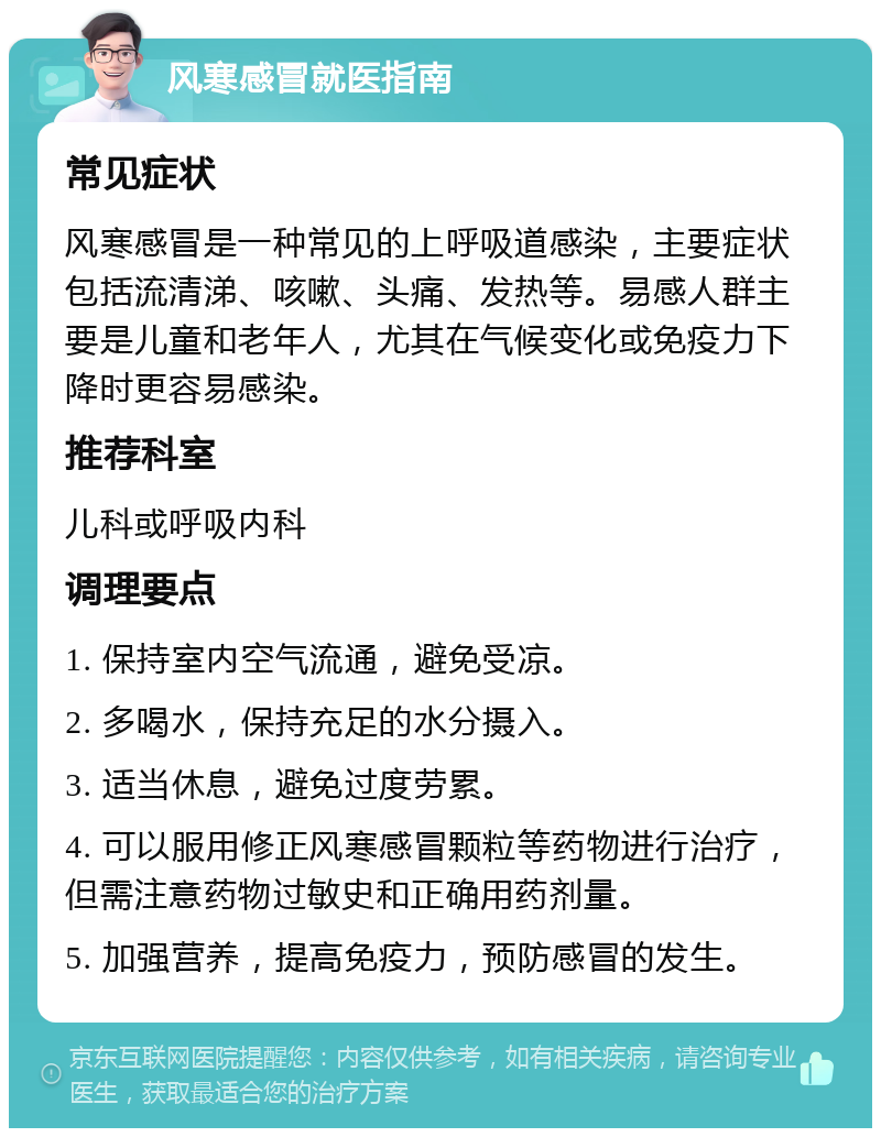 风寒感冒就医指南 常见症状 风寒感冒是一种常见的上呼吸道感染，主要症状包括流清涕、咳嗽、头痛、发热等。易感人群主要是儿童和老年人，尤其在气候变化或免疫力下降时更容易感染。 推荐科室 儿科或呼吸内科 调理要点 1. 保持室内空气流通，避免受凉。 2. 多喝水，保持充足的水分摄入。 3. 适当休息，避免过度劳累。 4. 可以服用修正风寒感冒颗粒等药物进行治疗，但需注意药物过敏史和正确用药剂量。 5. 加强营养，提高免疫力，预防感冒的发生。