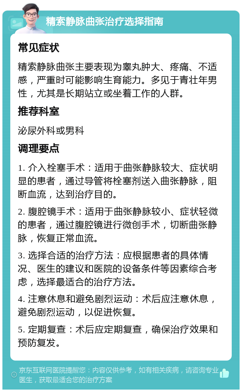 精索静脉曲张治疗选择指南 常见症状 精索静脉曲张主要表现为睾丸肿大、疼痛、不适感，严重时可能影响生育能力。多见于青壮年男性，尤其是长期站立或坐着工作的人群。 推荐科室 泌尿外科或男科 调理要点 1. 介入栓塞手术：适用于曲张静脉较大、症状明显的患者，通过导管将栓塞剂送入曲张静脉，阻断血流，达到治疗目的。 2. 腹腔镜手术：适用于曲张静脉较小、症状轻微的患者，通过腹腔镜进行微创手术，切断曲张静脉，恢复正常血流。 3. 选择合适的治疗方法：应根据患者的具体情况、医生的建议和医院的设备条件等因素综合考虑，选择最适合的治疗方法。 4. 注意休息和避免剧烈运动：术后应注意休息，避免剧烈运动，以促进恢复。 5. 定期复查：术后应定期复查，确保治疗效果和预防复发。