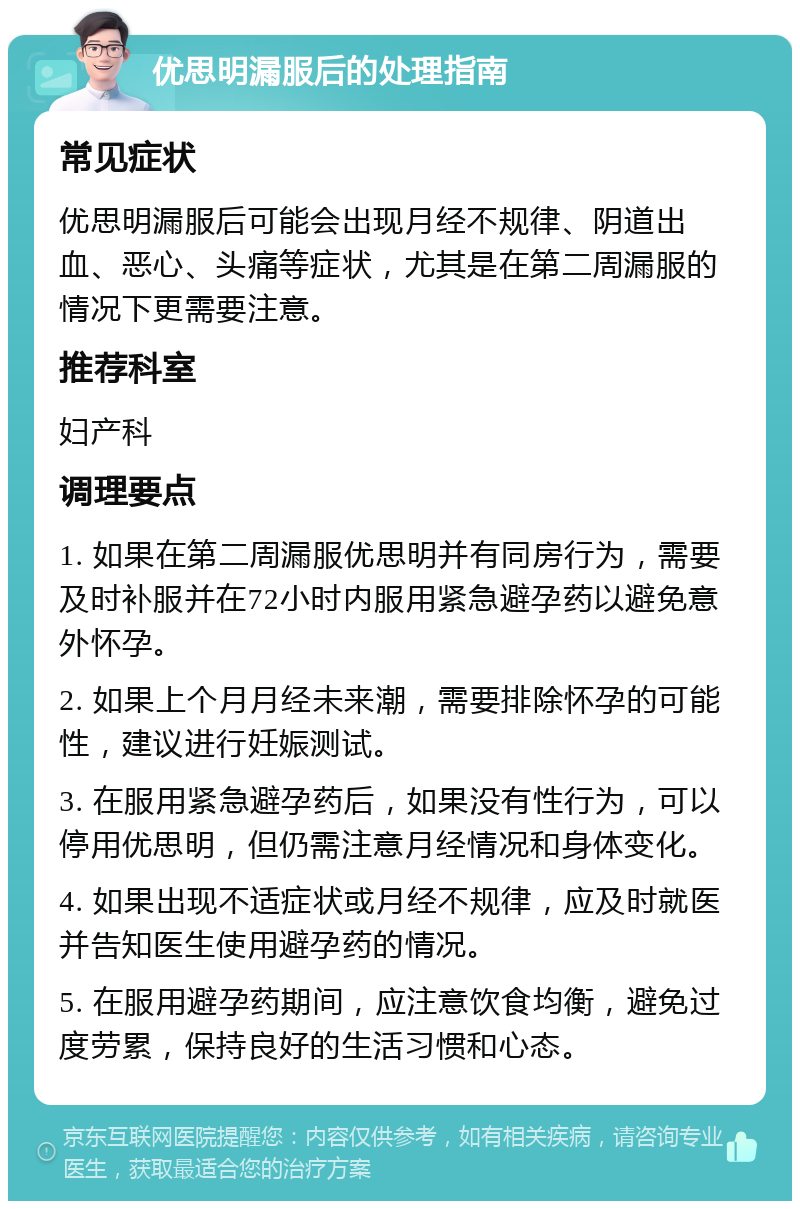 优思明漏服后的处理指南 常见症状 优思明漏服后可能会出现月经不规律、阴道出血、恶心、头痛等症状，尤其是在第二周漏服的情况下更需要注意。 推荐科室 妇产科 调理要点 1. 如果在第二周漏服优思明并有同房行为，需要及时补服并在72小时内服用紧急避孕药以避免意外怀孕。 2. 如果上个月月经未来潮，需要排除怀孕的可能性，建议进行妊娠测试。 3. 在服用紧急避孕药后，如果没有性行为，可以停用优思明，但仍需注意月经情况和身体变化。 4. 如果出现不适症状或月经不规律，应及时就医并告知医生使用避孕药的情况。 5. 在服用避孕药期间，应注意饮食均衡，避免过度劳累，保持良好的生活习惯和心态。