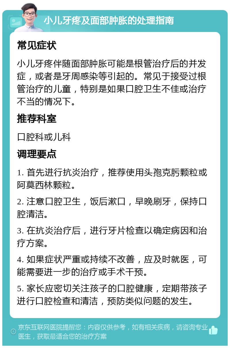 小儿牙疼及面部肿胀的处理指南 常见症状 小儿牙疼伴随面部肿胀可能是根管治疗后的并发症，或者是牙周感染等引起的。常见于接受过根管治疗的儿童，特别是如果口腔卫生不佳或治疗不当的情况下。 推荐科室 口腔科或儿科 调理要点 1. 首先进行抗炎治疗，推荐使用头孢克肟颗粒或阿莫西林颗粒。 2. 注意口腔卫生，饭后漱口，早晚刷牙，保持口腔清洁。 3. 在抗炎治疗后，进行牙片检查以确定病因和治疗方案。 4. 如果症状严重或持续不改善，应及时就医，可能需要进一步的治疗或手术干预。 5. 家长应密切关注孩子的口腔健康，定期带孩子进行口腔检查和清洁，预防类似问题的发生。