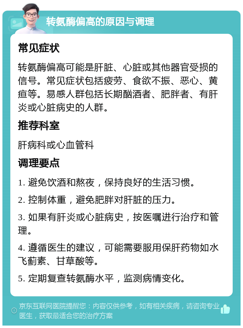 转氨酶偏高的原因与调理 常见症状 转氨酶偏高可能是肝脏、心脏或其他器官受损的信号。常见症状包括疲劳、食欲不振、恶心、黄疸等。易感人群包括长期酗酒者、肥胖者、有肝炎或心脏病史的人群。 推荐科室 肝病科或心血管科 调理要点 1. 避免饮酒和熬夜，保持良好的生活习惯。 2. 控制体重，避免肥胖对肝脏的压力。 3. 如果有肝炎或心脏病史，按医嘱进行治疗和管理。 4. 遵循医生的建议，可能需要服用保肝药物如水飞蓟素、甘草酸等。 5. 定期复查转氨酶水平，监测病情变化。