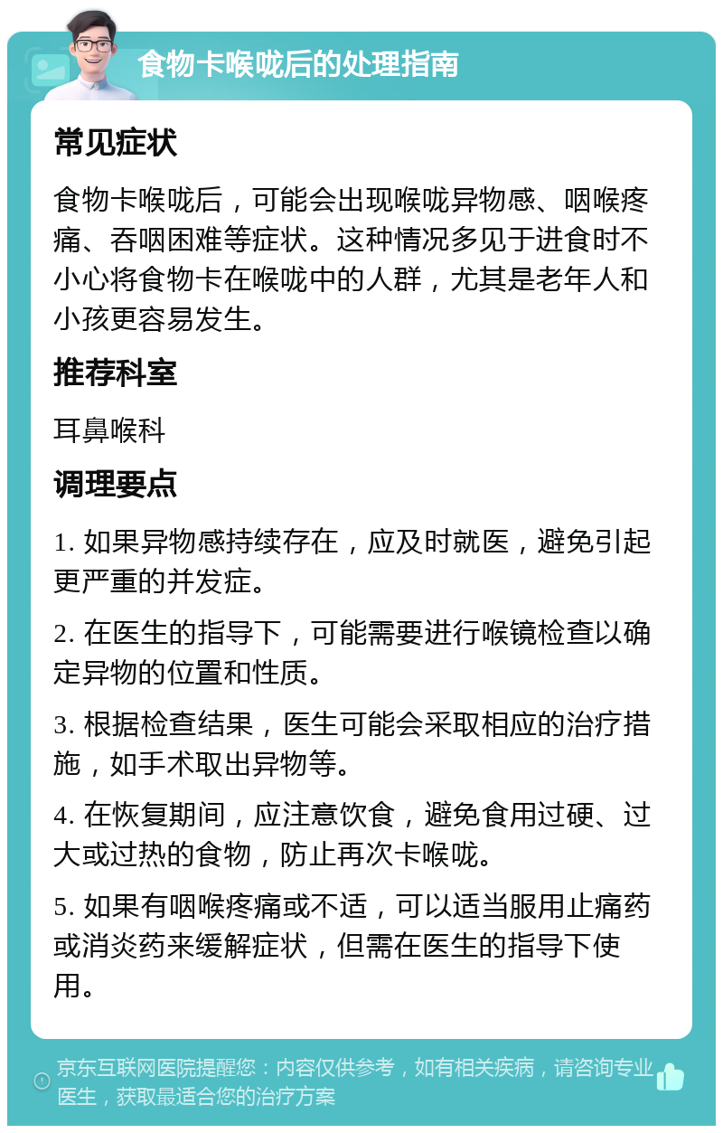 食物卡喉咙后的处理指南 常见症状 食物卡喉咙后，可能会出现喉咙异物感、咽喉疼痛、吞咽困难等症状。这种情况多见于进食时不小心将食物卡在喉咙中的人群，尤其是老年人和小孩更容易发生。 推荐科室 耳鼻喉科 调理要点 1. 如果异物感持续存在，应及时就医，避免引起更严重的并发症。 2. 在医生的指导下，可能需要进行喉镜检查以确定异物的位置和性质。 3. 根据检查结果，医生可能会采取相应的治疗措施，如手术取出异物等。 4. 在恢复期间，应注意饮食，避免食用过硬、过大或过热的食物，防止再次卡喉咙。 5. 如果有咽喉疼痛或不适，可以适当服用止痛药或消炎药来缓解症状，但需在医生的指导下使用。