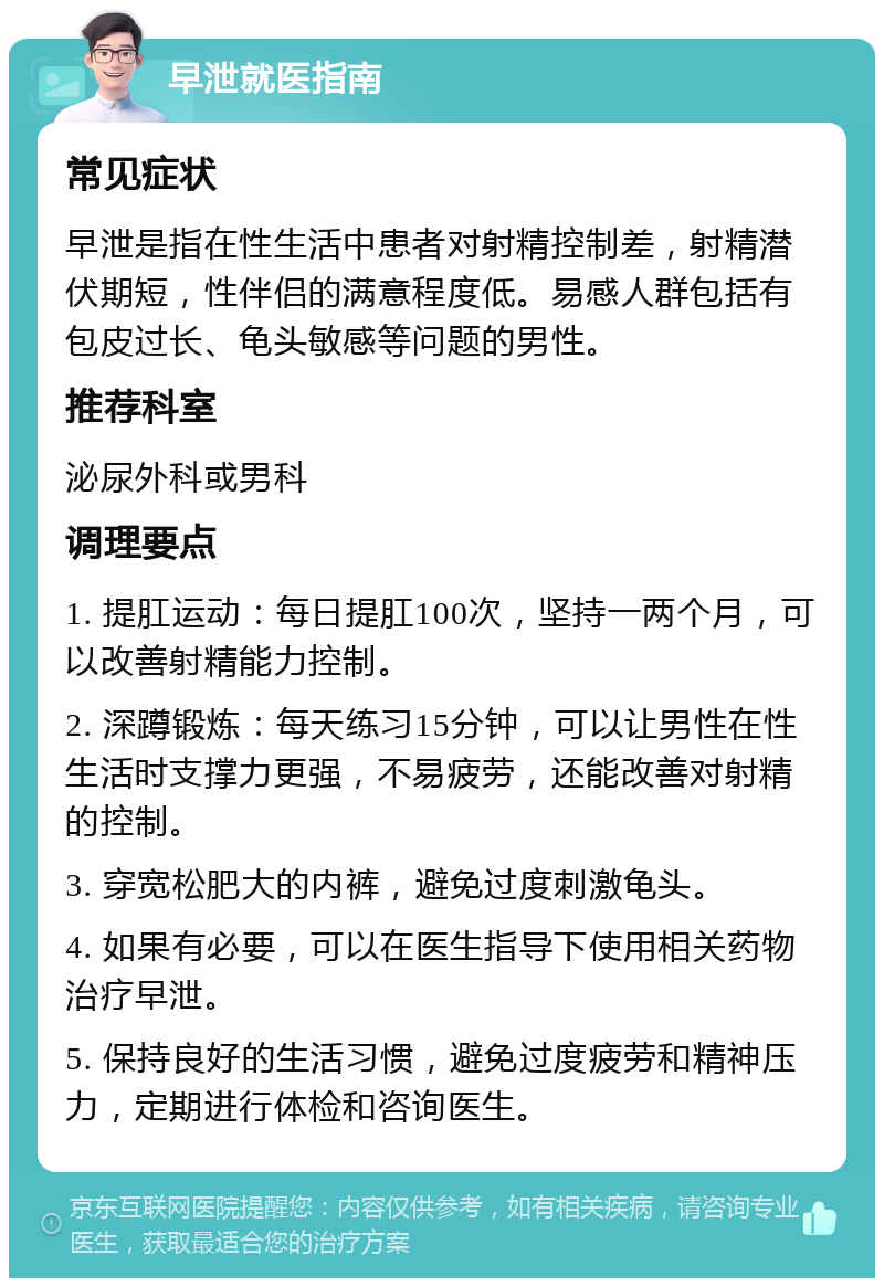 早泄就医指南 常见症状 早泄是指在性生活中患者对射精控制差，射精潜伏期短，性伴侣的满意程度低。易感人群包括有包皮过长、龟头敏感等问题的男性。 推荐科室 泌尿外科或男科 调理要点 1. 提肛运动：每日提肛100次，坚持一两个月，可以改善射精能力控制。 2. 深蹲锻炼：每天练习15分钟，可以让男性在性生活时支撑力更强，不易疲劳，还能改善对射精的控制。 3. 穿宽松肥大的内裤，避免过度刺激龟头。 4. 如果有必要，可以在医生指导下使用相关药物治疗早泄。 5. 保持良好的生活习惯，避免过度疲劳和精神压力，定期进行体检和咨询医生。