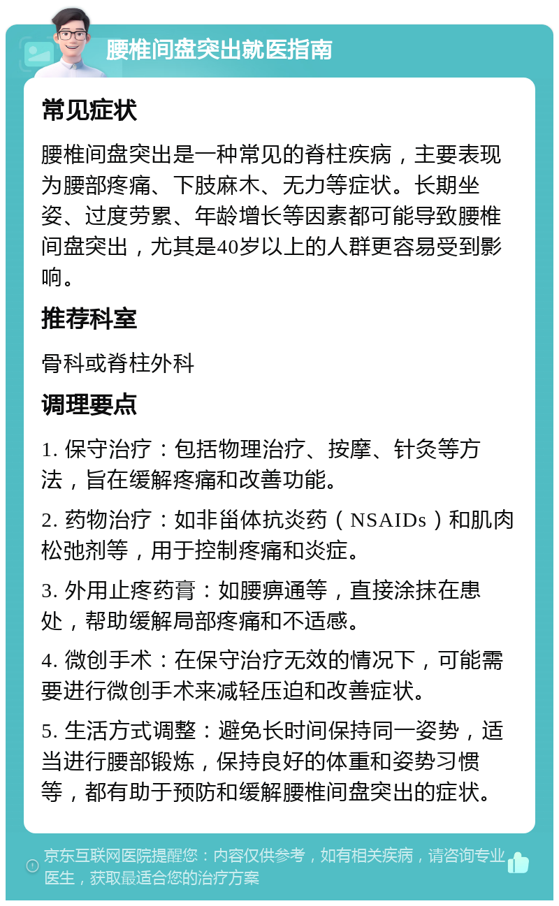 腰椎间盘突出就医指南 常见症状 腰椎间盘突出是一种常见的脊柱疾病，主要表现为腰部疼痛、下肢麻木、无力等症状。长期坐姿、过度劳累、年龄增长等因素都可能导致腰椎间盘突出，尤其是40岁以上的人群更容易受到影响。 推荐科室 骨科或脊柱外科 调理要点 1. 保守治疗：包括物理治疗、按摩、针灸等方法，旨在缓解疼痛和改善功能。 2. 药物治疗：如非甾体抗炎药（NSAIDs）和肌肉松弛剂等，用于控制疼痛和炎症。 3. 外用止疼药膏：如腰痹通等，直接涂抹在患处，帮助缓解局部疼痛和不适感。 4. 微创手术：在保守治疗无效的情况下，可能需要进行微创手术来减轻压迫和改善症状。 5. 生活方式调整：避免长时间保持同一姿势，适当进行腰部锻炼，保持良好的体重和姿势习惯等，都有助于预防和缓解腰椎间盘突出的症状。