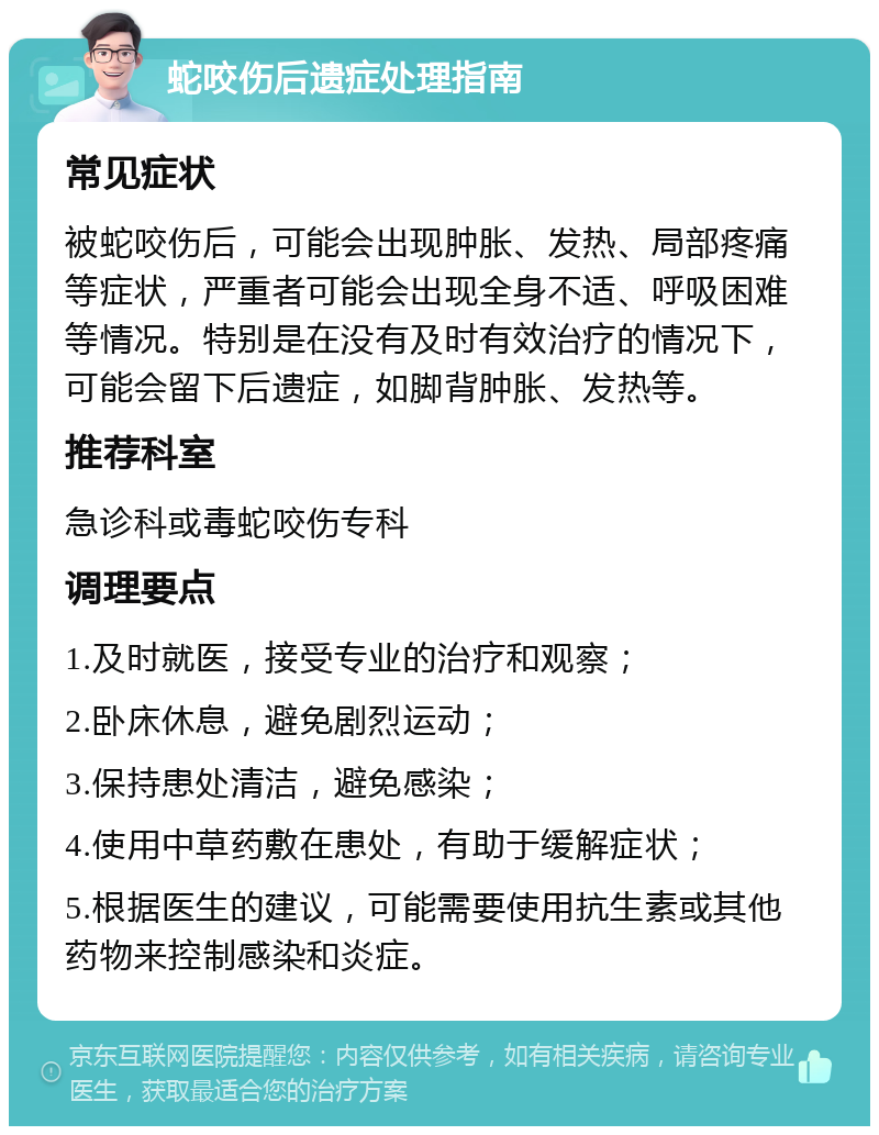 蛇咬伤后遗症处理指南 常见症状 被蛇咬伤后，可能会出现肿胀、发热、局部疼痛等症状，严重者可能会出现全身不适、呼吸困难等情况。特别是在没有及时有效治疗的情况下，可能会留下后遗症，如脚背肿胀、发热等。 推荐科室 急诊科或毒蛇咬伤专科 调理要点 1.及时就医，接受专业的治疗和观察； 2.卧床休息，避免剧烈运动； 3.保持患处清洁，避免感染； 4.使用中草药敷在患处，有助于缓解症状； 5.根据医生的建议，可能需要使用抗生素或其他药物来控制感染和炎症。