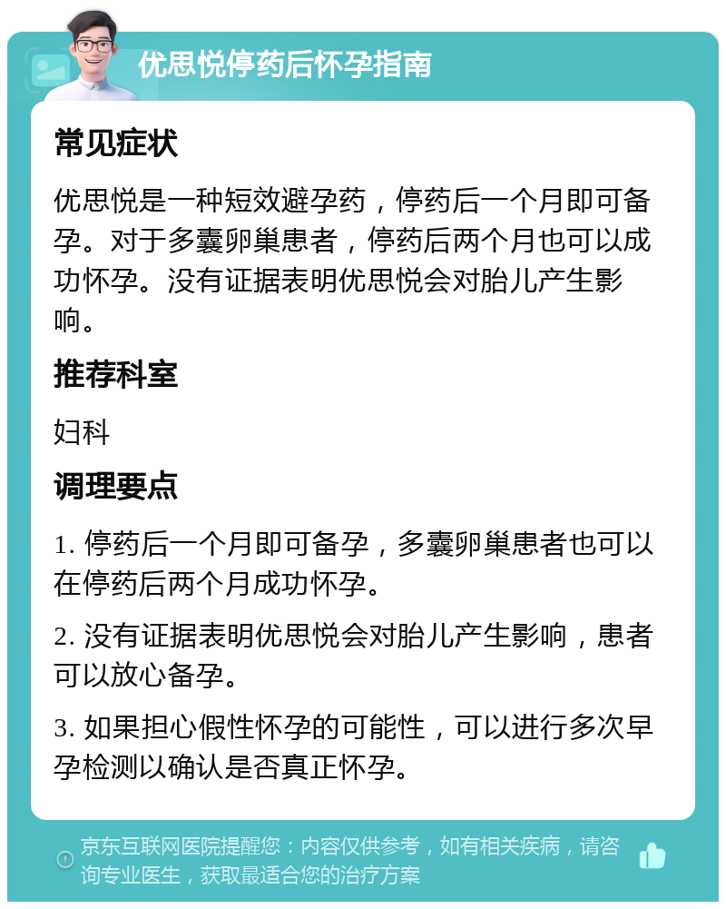 优思悦停药后怀孕指南 常见症状 优思悦是一种短效避孕药，停药后一个月即可备孕。对于多囊卵巢患者，停药后两个月也可以成功怀孕。没有证据表明优思悦会对胎儿产生影响。 推荐科室 妇科 调理要点 1. 停药后一个月即可备孕，多囊卵巢患者也可以在停药后两个月成功怀孕。 2. 没有证据表明优思悦会对胎儿产生影响，患者可以放心备孕。 3. 如果担心假性怀孕的可能性，可以进行多次早孕检测以确认是否真正怀孕。