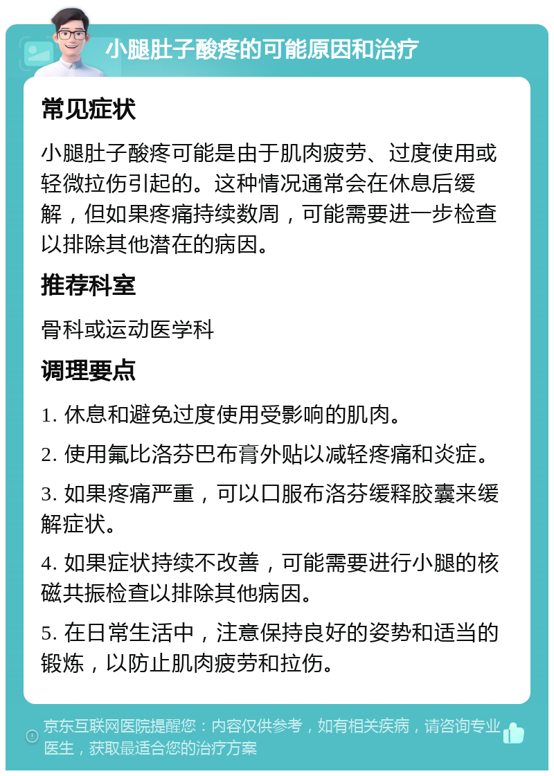 小腿肚子酸疼的可能原因和治疗 常见症状 小腿肚子酸疼可能是由于肌肉疲劳、过度使用或轻微拉伤引起的。这种情况通常会在休息后缓解，但如果疼痛持续数周，可能需要进一步检查以排除其他潜在的病因。 推荐科室 骨科或运动医学科 调理要点 1. 休息和避免过度使用受影响的肌肉。 2. 使用氟比洛芬巴布膏外贴以减轻疼痛和炎症。 3. 如果疼痛严重，可以口服布洛芬缓释胶囊来缓解症状。 4. 如果症状持续不改善，可能需要进行小腿的核磁共振检查以排除其他病因。 5. 在日常生活中，注意保持良好的姿势和适当的锻炼，以防止肌肉疲劳和拉伤。