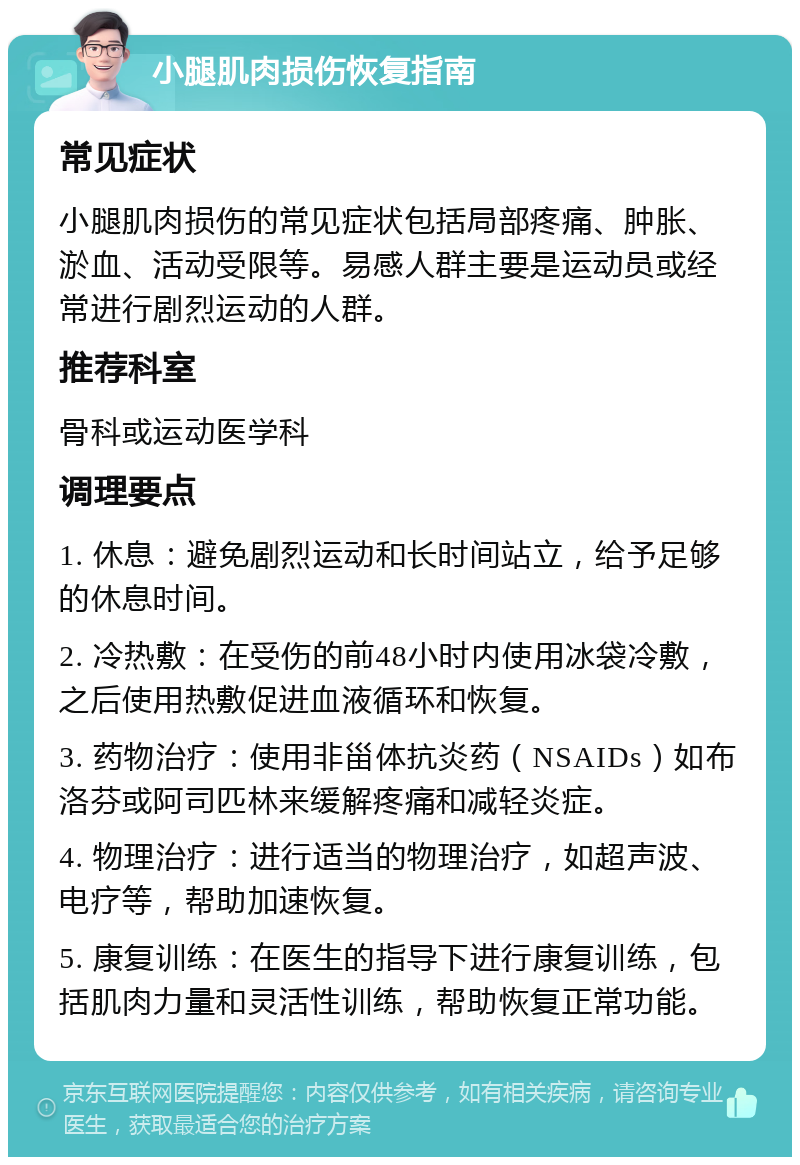 小腿肌肉损伤恢复指南 常见症状 小腿肌肉损伤的常见症状包括局部疼痛、肿胀、淤血、活动受限等。易感人群主要是运动员或经常进行剧烈运动的人群。 推荐科室 骨科或运动医学科 调理要点 1. 休息：避免剧烈运动和长时间站立，给予足够的休息时间。 2. 冷热敷：在受伤的前48小时内使用冰袋冷敷，之后使用热敷促进血液循环和恢复。 3. 药物治疗：使用非甾体抗炎药（NSAIDs）如布洛芬或阿司匹林来缓解疼痛和减轻炎症。 4. 物理治疗：进行适当的物理治疗，如超声波、电疗等，帮助加速恢复。 5. 康复训练：在医生的指导下进行康复训练，包括肌肉力量和灵活性训练，帮助恢复正常功能。