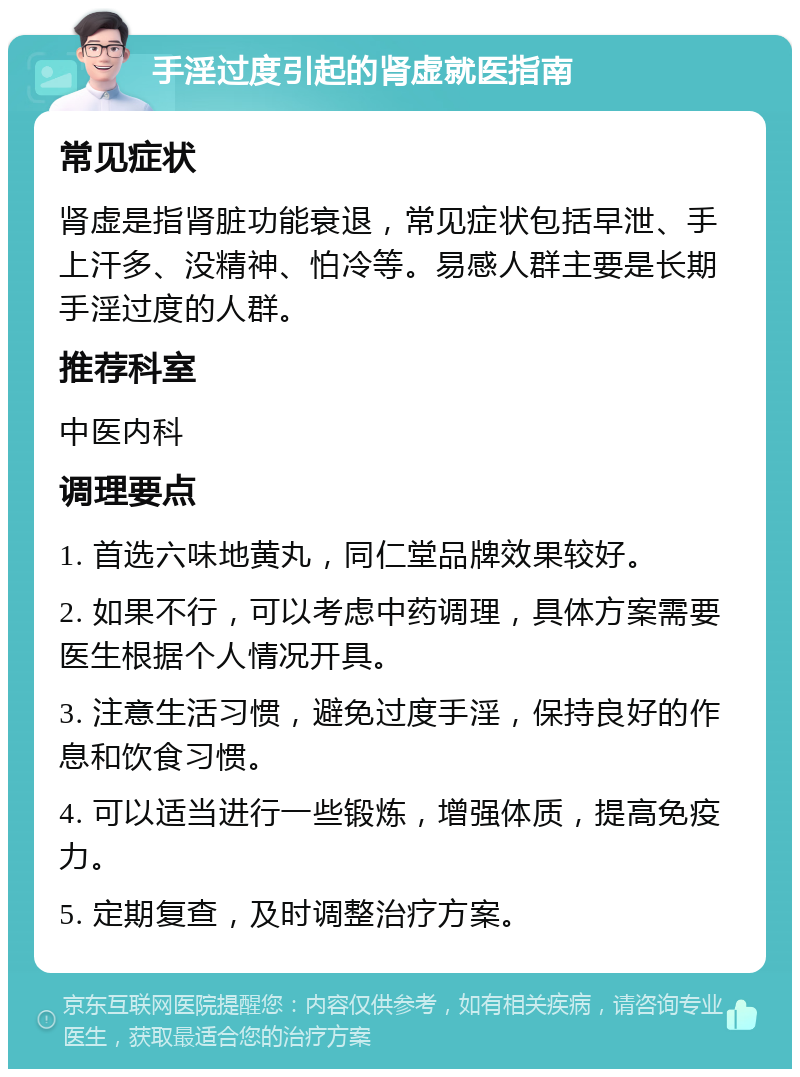 手淫过度引起的肾虚就医指南 常见症状 肾虚是指肾脏功能衰退，常见症状包括早泄、手上汗多、没精神、怕冷等。易感人群主要是长期手淫过度的人群。 推荐科室 中医内科 调理要点 1. 首选六味地黄丸，同仁堂品牌效果较好。 2. 如果不行，可以考虑中药调理，具体方案需要医生根据个人情况开具。 3. 注意生活习惯，避免过度手淫，保持良好的作息和饮食习惯。 4. 可以适当进行一些锻炼，增强体质，提高免疫力。 5. 定期复查，及时调整治疗方案。