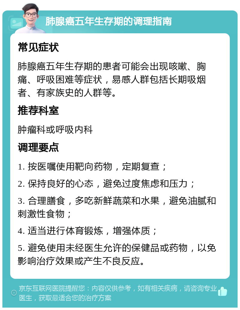 肺腺癌五年生存期的调理指南 常见症状 肺腺癌五年生存期的患者可能会出现咳嗽、胸痛、呼吸困难等症状，易感人群包括长期吸烟者、有家族史的人群等。 推荐科室 肿瘤科或呼吸内科 调理要点 1. 按医嘱使用靶向药物，定期复查； 2. 保持良好的心态，避免过度焦虑和压力； 3. 合理膳食，多吃新鲜蔬菜和水果，避免油腻和刺激性食物； 4. 适当进行体育锻炼，增强体质； 5. 避免使用未经医生允许的保健品或药物，以免影响治疗效果或产生不良反应。