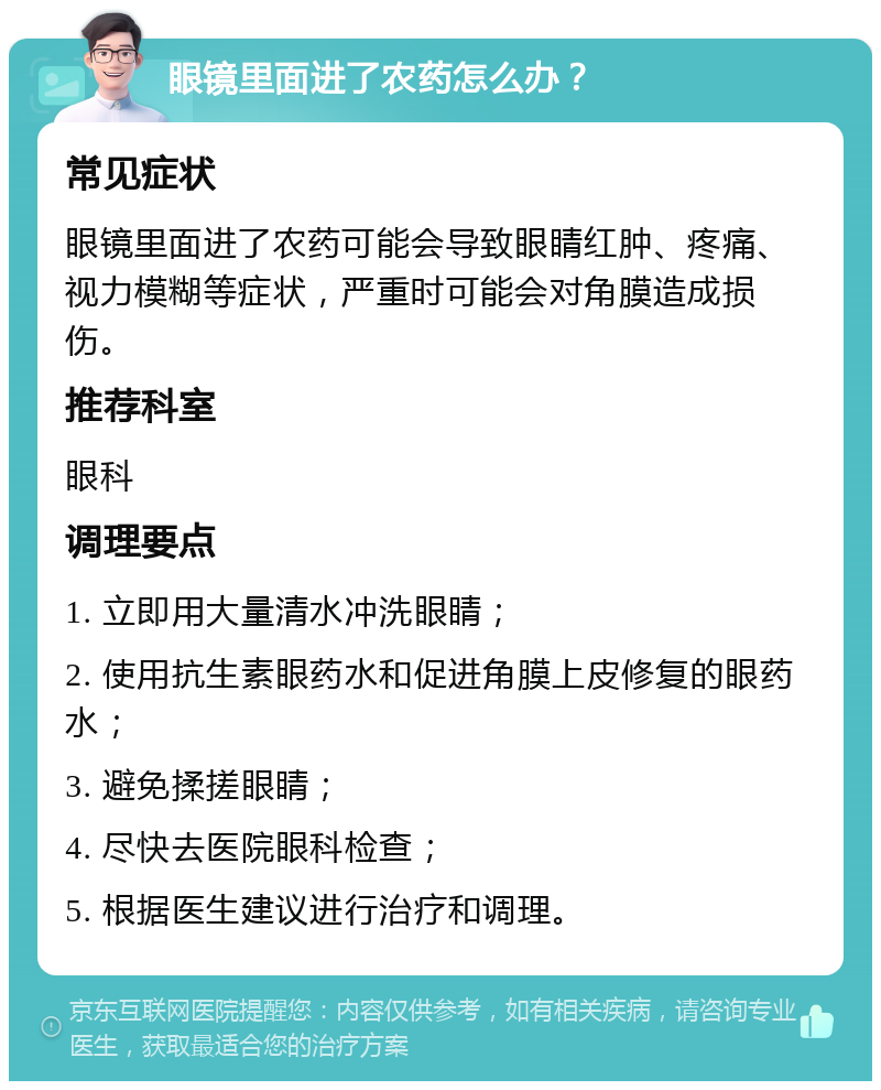 眼镜里面进了农药怎么办？ 常见症状 眼镜里面进了农药可能会导致眼睛红肿、疼痛、视力模糊等症状，严重时可能会对角膜造成损伤。 推荐科室 眼科 调理要点 1. 立即用大量清水冲洗眼睛； 2. 使用抗生素眼药水和促进角膜上皮修复的眼药水； 3. 避免揉搓眼睛； 4. 尽快去医院眼科检查； 5. 根据医生建议进行治疗和调理。