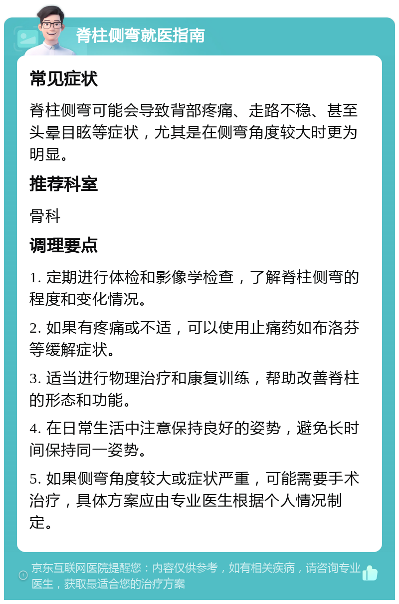 脊柱侧弯就医指南 常见症状 脊柱侧弯可能会导致背部疼痛、走路不稳、甚至头晕目眩等症状，尤其是在侧弯角度较大时更为明显。 推荐科室 骨科 调理要点 1. 定期进行体检和影像学检查，了解脊柱侧弯的程度和变化情况。 2. 如果有疼痛或不适，可以使用止痛药如布洛芬等缓解症状。 3. 适当进行物理治疗和康复训练，帮助改善脊柱的形态和功能。 4. 在日常生活中注意保持良好的姿势，避免长时间保持同一姿势。 5. 如果侧弯角度较大或症状严重，可能需要手术治疗，具体方案应由专业医生根据个人情况制定。