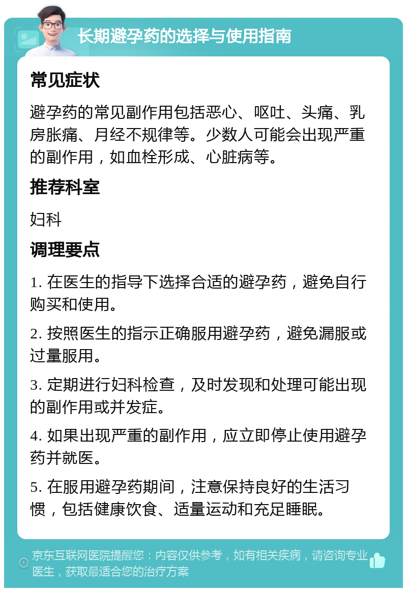 长期避孕药的选择与使用指南 常见症状 避孕药的常见副作用包括恶心、呕吐、头痛、乳房胀痛、月经不规律等。少数人可能会出现严重的副作用，如血栓形成、心脏病等。 推荐科室 妇科 调理要点 1. 在医生的指导下选择合适的避孕药，避免自行购买和使用。 2. 按照医生的指示正确服用避孕药，避免漏服或过量服用。 3. 定期进行妇科检查，及时发现和处理可能出现的副作用或并发症。 4. 如果出现严重的副作用，应立即停止使用避孕药并就医。 5. 在服用避孕药期间，注意保持良好的生活习惯，包括健康饮食、适量运动和充足睡眠。