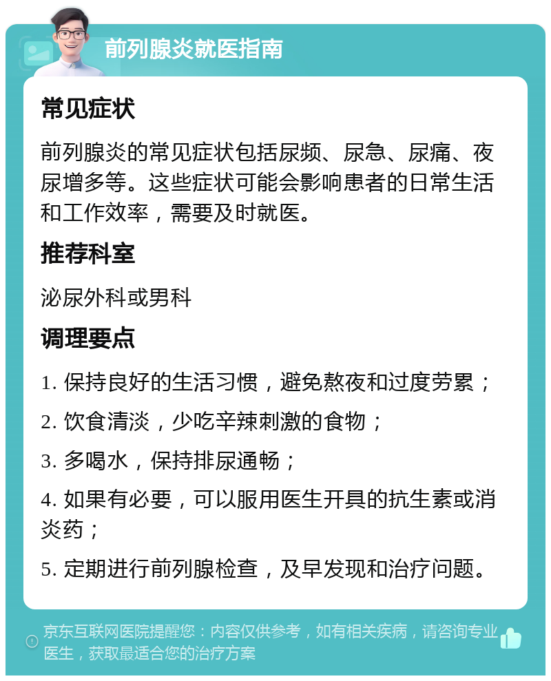 前列腺炎就医指南 常见症状 前列腺炎的常见症状包括尿频、尿急、尿痛、夜尿增多等。这些症状可能会影响患者的日常生活和工作效率，需要及时就医。 推荐科室 泌尿外科或男科 调理要点 1. 保持良好的生活习惯，避免熬夜和过度劳累； 2. 饮食清淡，少吃辛辣刺激的食物； 3. 多喝水，保持排尿通畅； 4. 如果有必要，可以服用医生开具的抗生素或消炎药； 5. 定期进行前列腺检查，及早发现和治疗问题。